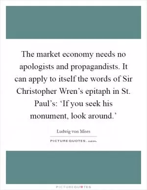 The market economy needs no apologists and propagandists. It can apply to itself the words of Sir Christopher Wren’s epitaph in St. Paul’s: ‘If you seek his monument, look around.’ Picture Quote #1