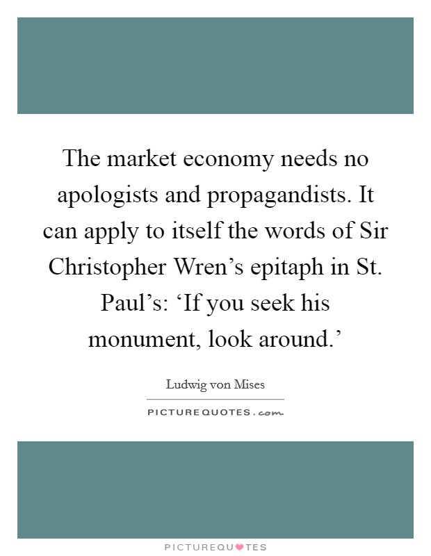 The market economy needs no apologists and propagandists. It can apply to itself the words of Sir Christopher Wren's epitaph in St. Paul's: ‘If you seek his monument, look around.' Picture Quote #1