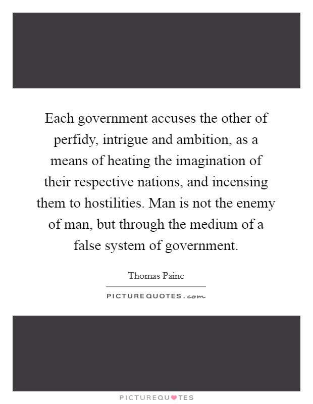 Each government accuses the other of perfidy, intrigue and ambition, as a means of heating the imagination of their respective nations, and incensing them to hostilities. Man is not the enemy of man, but through the medium of a false system of government Picture Quote #1