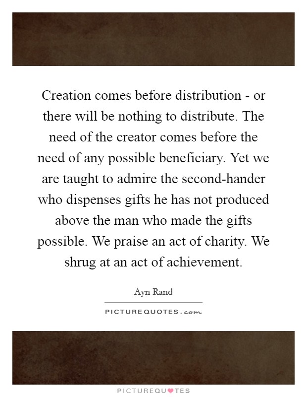 Creation comes before distribution - or there will be nothing to distribute. The need of the creator comes before the need of any possible beneficiary. Yet we are taught to admire the second-hander who dispenses gifts he has not produced above the man who made the gifts possible. We praise an act of charity. We shrug at an act of achievement Picture Quote #1