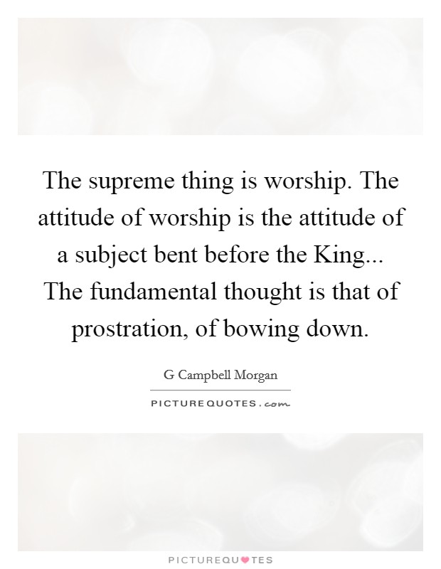 The supreme thing is worship. The attitude of worship is the attitude of a subject bent before the King... The fundamental thought is that of prostration, of bowing down Picture Quote #1