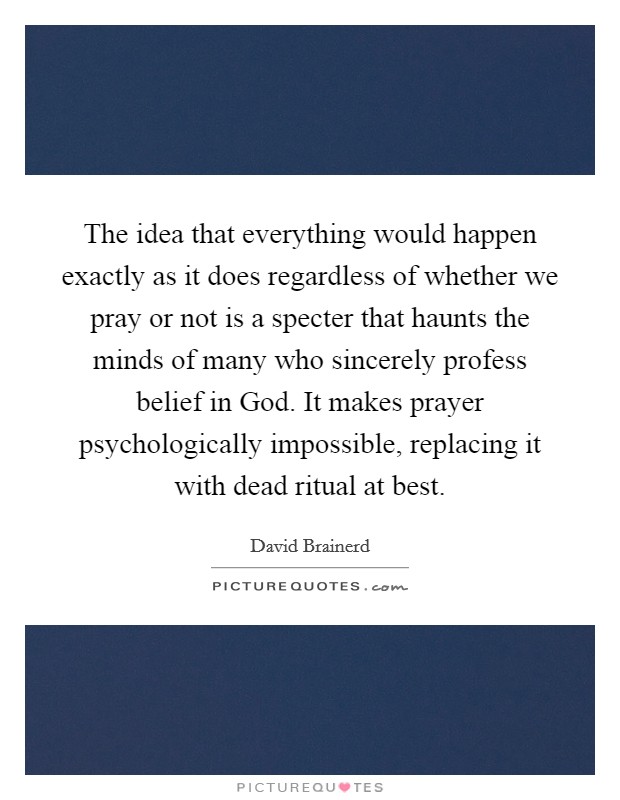 The idea that everything would happen exactly as it does regardless of whether we pray or not is a specter that haunts the minds of many who sincerely profess belief in God. It makes prayer psychologically impossible, replacing it with dead ritual at best Picture Quote #1