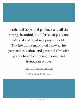 Faith, and hope, and patience and all the strong, beautiful, vital forces of piety are withered and dead in a prayerless life. The life of the individual believer, his personal salvation, and personal Christian graces have their being, bloom, and fruitage in prayer Picture Quote #1