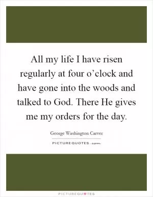 All my life I have risen regularly at four o’clock and have gone into the woods and talked to God. There He gives me my orders for the day Picture Quote #1