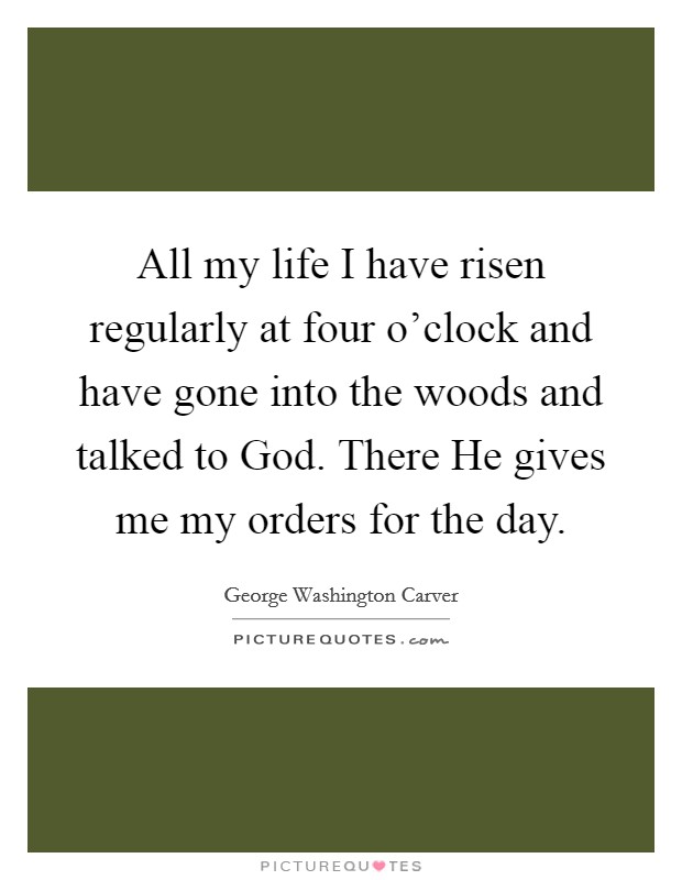 All my life I have risen regularly at four o'clock and have gone into the woods and talked to God. There He gives me my orders for the day Picture Quote #1