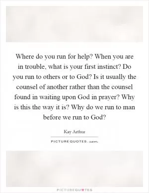 Where do you run for help? When you are in trouble, what is your first instinct? Do you run to others or to God? Is it usually the counsel of another rather than the counsel found in waiting upon God in prayer? Why is this the way it is? Why do we run to man before we run to God? Picture Quote #1