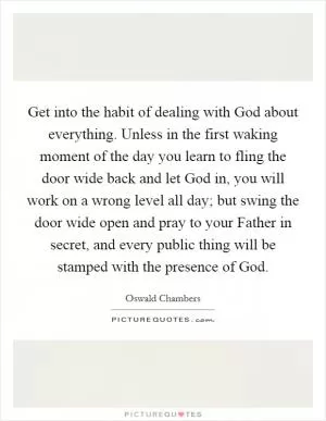 Get into the habit of dealing with God about everything. Unless in the first waking moment of the day you learn to fling the door wide back and let God in, you will work on a wrong level all day; but swing the door wide open and pray to your Father in secret, and every public thing will be stamped with the presence of God Picture Quote #1