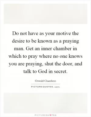Do not have as your motive the desire to be known as a praying man. Get an inner chamber in which to pray where no one knows you are praying, shut the door, and talk to God in secret Picture Quote #1