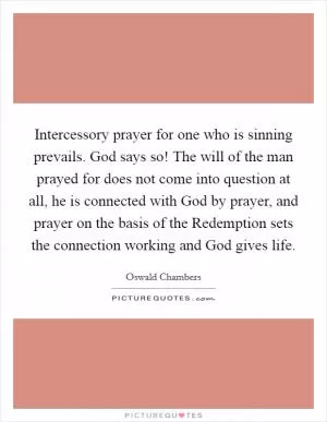 Intercessory prayer for one who is sinning prevails. God says so! The will of the man prayed for does not come into question at all, he is connected with God by prayer, and prayer on the basis of the Redemption sets the connection working and God gives life Picture Quote #1