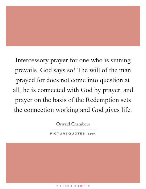 Intercessory prayer for one who is sinning prevails. God says so! The will of the man prayed for does not come into question at all, he is connected with God by prayer, and prayer on the basis of the Redemption sets the connection working and God gives life Picture Quote #1