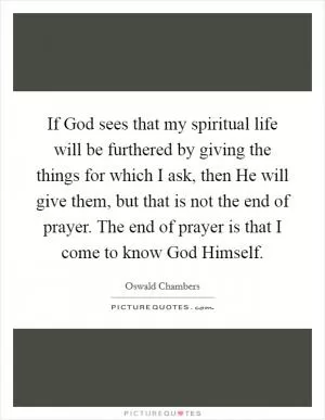 If God sees that my spiritual life will be furthered by giving the things for which I ask, then He will give them, but that is not the end of prayer. The end of prayer is that I come to know God Himself Picture Quote #1