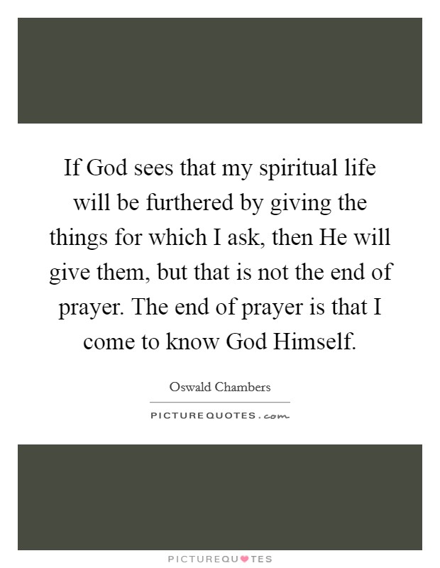 If God sees that my spiritual life will be furthered by giving the things for which I ask, then He will give them, but that is not the end of prayer. The end of prayer is that I come to know God Himself Picture Quote #1
