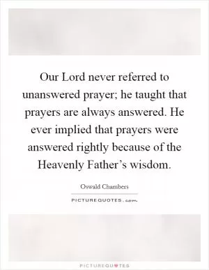 Our Lord never referred to unanswered prayer; he taught that prayers are always answered. He ever implied that prayers were answered rightly because of the Heavenly Father’s wisdom Picture Quote #1