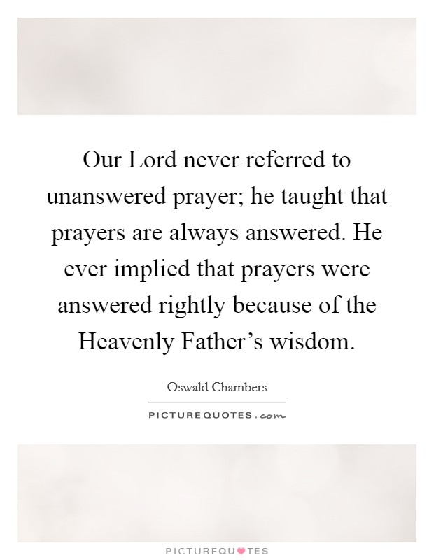 Our Lord never referred to unanswered prayer; he taught that prayers are always answered. He ever implied that prayers were answered rightly because of the Heavenly Father's wisdom Picture Quote #1