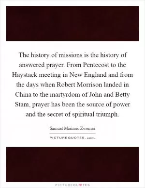 The history of missions is the history of answered prayer. From Pentecost to the Haystack meeting in New England and from the days when Robert Morrison landed in China to the martyrdom of John and Betty Stam, prayer has been the source of power and the secret of spiritual triumph Picture Quote #1