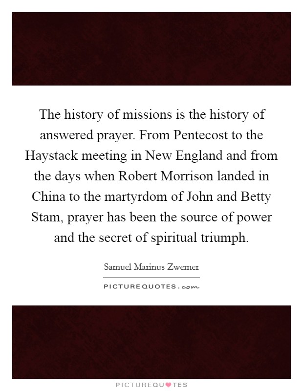 The history of missions is the history of answered prayer. From Pentecost to the Haystack meeting in New England and from the days when Robert Morrison landed in China to the martyrdom of John and Betty Stam, prayer has been the source of power and the secret of spiritual triumph Picture Quote #1