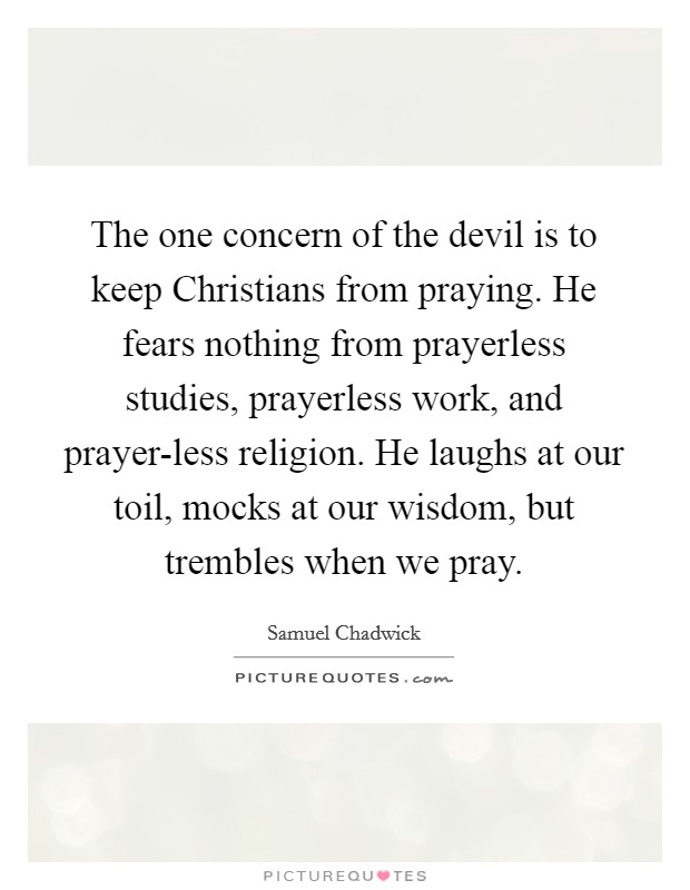 The one concern of the devil is to keep Christians from praying. He fears nothing from prayerless studies, prayerless work, and prayer-less religion. He laughs at our toil, mocks at our wisdom, but trembles when we pray Picture Quote #1