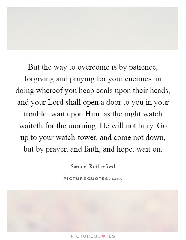 But the way to overcome is by patience, forgiving and praying for your enemies, in doing whereof you heap coals upon their heads, and your Lord shall open a door to you in your trouble: wait upon Him, as the night watch waiteth for the morning. He will not tarry. Go up to your watch-tower, and come not down, but by prayer, and faith, and hope, wait on Picture Quote #1