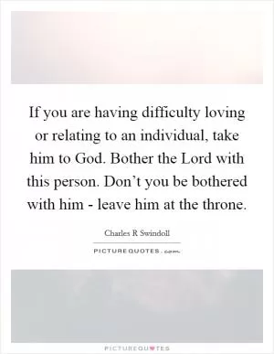 If you are having difficulty loving or relating to an individual, take him to God. Bother the Lord with this person. Don’t you be bothered with him - leave him at the throne Picture Quote #1