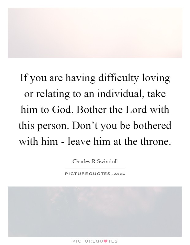 If you are having difficulty loving or relating to an individual, take him to God. Bother the Lord with this person. Don't you be bothered with him - leave him at the throne Picture Quote #1