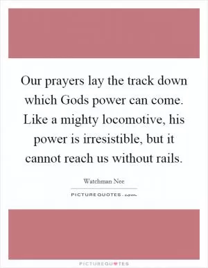Our prayers lay the track down which Gods power can come. Like a mighty locomotive, his power is irresistible, but it cannot reach us without rails Picture Quote #1