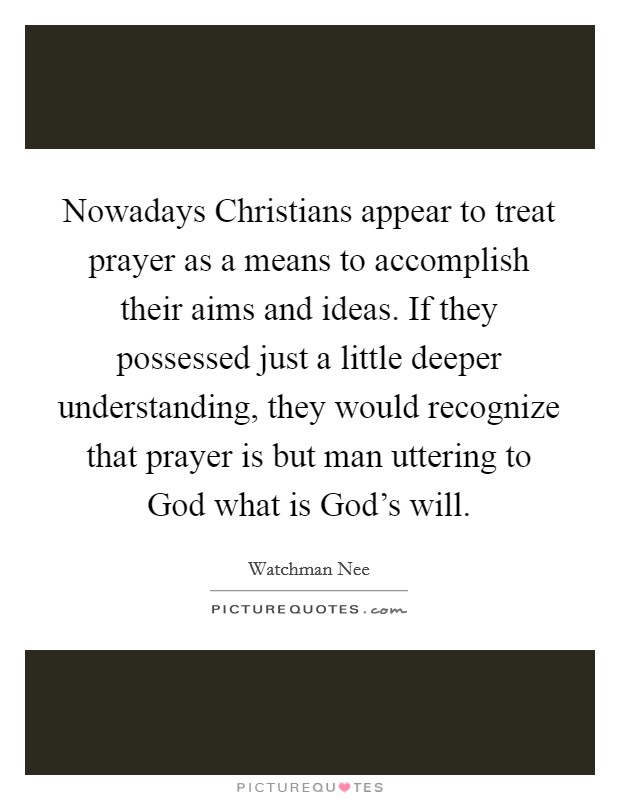 Nowadays Christians appear to treat prayer as a means to accomplish their aims and ideas. If they possessed just a little deeper understanding, they would recognize that prayer is but man uttering to God what is God's will Picture Quote #1