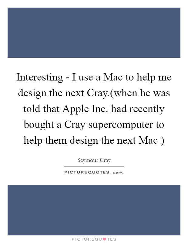 Interesting - I use a Mac to help me design the next Cray.(when he was told that Apple Inc. had recently bought a Cray supercomputer to help them design the next Mac ) Picture Quote #1