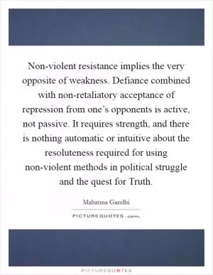 Non-violent resistance implies the very opposite of weakness. Defiance combined with non-retaliatory acceptance of repression from one’s opponents is active, not passive. It requires strength, and there is nothing automatic or intuitive about the resoluteness required for using non-violent methods in political struggle and the quest for Truth Picture Quote #1