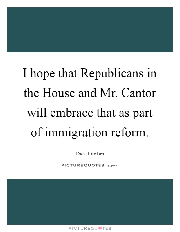 I hope that Republicans in the House and Mr. Cantor will embrace that as part of immigration reform Picture Quote #1