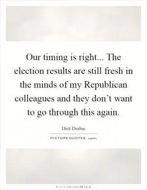 Our timing is right... The election results are still fresh in the minds of my Republican colleagues and they don’t want to go through this again Picture Quote #1