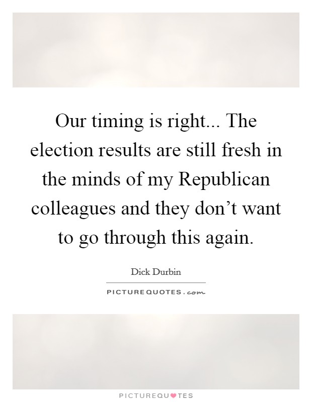 Our timing is right... The election results are still fresh in the minds of my Republican colleagues and they don't want to go through this again Picture Quote #1
