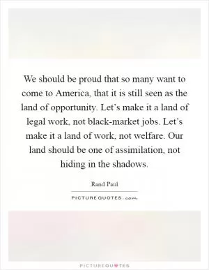 We should be proud that so many want to come to America, that it is still seen as the land of opportunity. Let’s make it a land of legal work, not black-market jobs. Let’s make it a land of work, not welfare. Our land should be one of assimilation, not hiding in the shadows Picture Quote #1