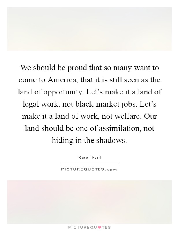 We should be proud that so many want to come to America, that it is still seen as the land of opportunity. Let's make it a land of legal work, not black-market jobs. Let's make it a land of work, not welfare. Our land should be one of assimilation, not hiding in the shadows Picture Quote #1
