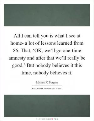 All I can tell you is what I see at home- a lot of lessons learned from  86. That, ‘OK, we’ll go one-time amnesty and after that we’ll really be good.’ But nobody believes it this time, nobody believes it Picture Quote #1