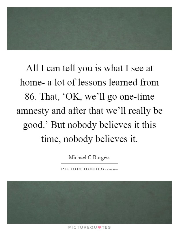 All I can tell you is what I see at home- a lot of lessons learned from  86. That, ‘OK, we'll go one-time amnesty and after that we'll really be good.' But nobody believes it this time, nobody believes it Picture Quote #1