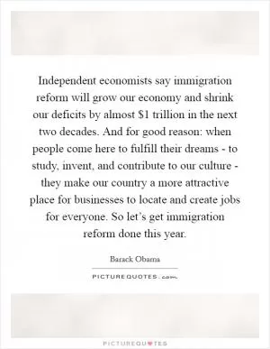 Independent economists say immigration reform will grow our economy and shrink our deficits by almost $1 trillion in the next two decades. And for good reason: when people come here to fulfill their dreams - to study, invent, and contribute to our culture - they make our country a more attractive place for businesses to locate and create jobs for everyone. So let’s get immigration reform done this year Picture Quote #1
