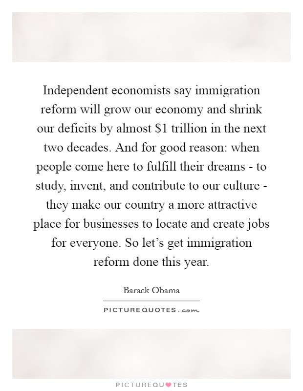 Independent economists say immigration reform will grow our economy and shrink our deficits by almost $1 trillion in the next two decades. And for good reason: when people come here to fulfill their dreams - to study, invent, and contribute to our culture - they make our country a more attractive place for businesses to locate and create jobs for everyone. So let's get immigration reform done this year Picture Quote #1
