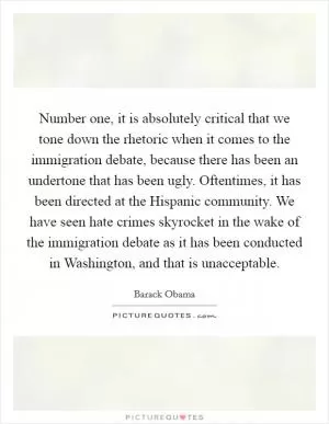 Number one, it is absolutely critical that we tone down the rhetoric when it comes to the immigration debate, because there has been an undertone that has been ugly. Oftentimes, it has been directed at the Hispanic community. We have seen hate crimes skyrocket in the wake of the immigration debate as it has been conducted in Washington, and that is unacceptable Picture Quote #1