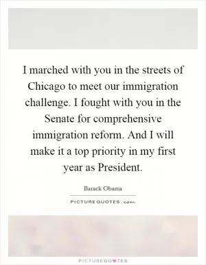 I marched with you in the streets of Chicago to meet our immigration challenge. I fought with you in the Senate for comprehensive immigration reform. And I will make it a top priority in my first year as President Picture Quote #1