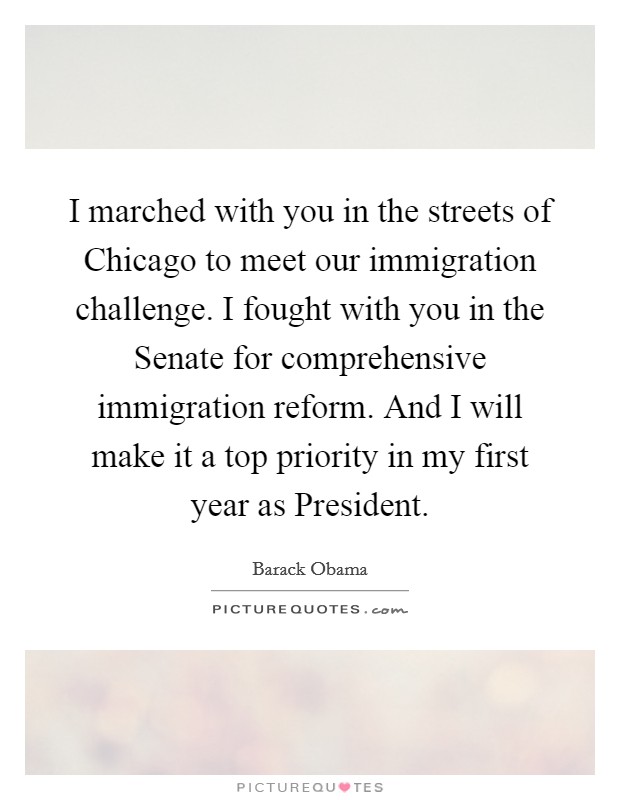 I marched with you in the streets of Chicago to meet our immigration challenge. I fought with you in the Senate for comprehensive immigration reform. And I will make it a top priority in my first year as President Picture Quote #1