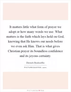 It matters little what form of prayer we adopt or how many words we use. What matters is the faith which lays hold on God, knowing that He knows our needs before we even ask Him. That is what gives Christian prayer its boundless confidence and its joyous certainty Picture Quote #1