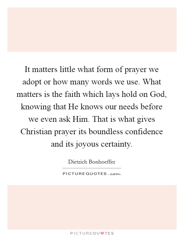 It matters little what form of prayer we adopt or how many words we use. What matters is the faith which lays hold on God, knowing that He knows our needs before we even ask Him. That is what gives Christian prayer its boundless confidence and its joyous certainty Picture Quote #1