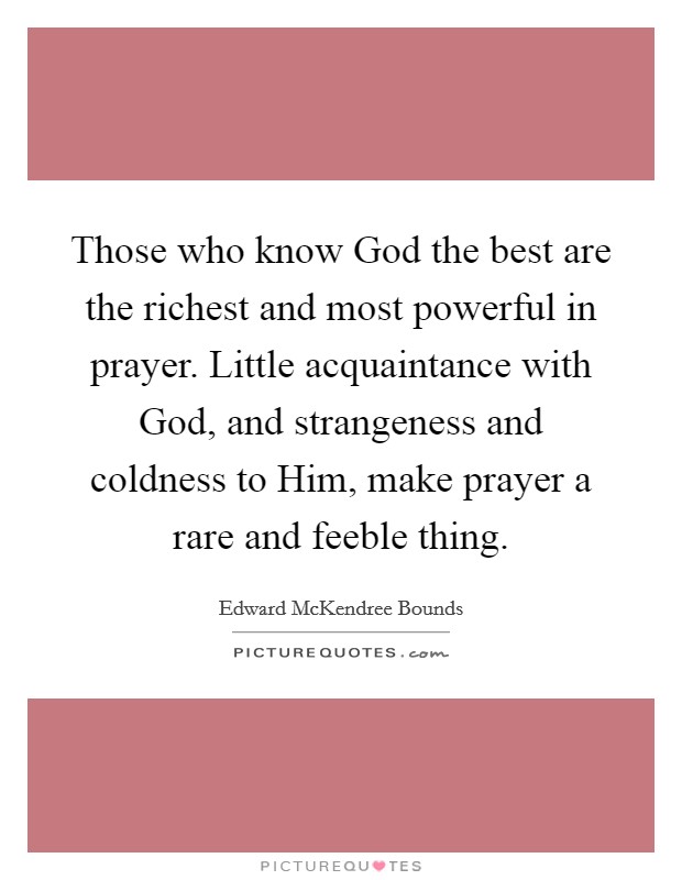 Those who know God the best are the richest and most powerful in prayer. Little acquaintance with God, and strangeness and coldness to Him, make prayer a rare and feeble thing Picture Quote #1