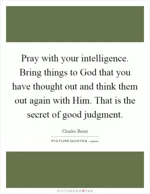 Pray with your intelligence. Bring things to God that you have thought out and think them out again with Him. That is the secret of good judgment Picture Quote #1