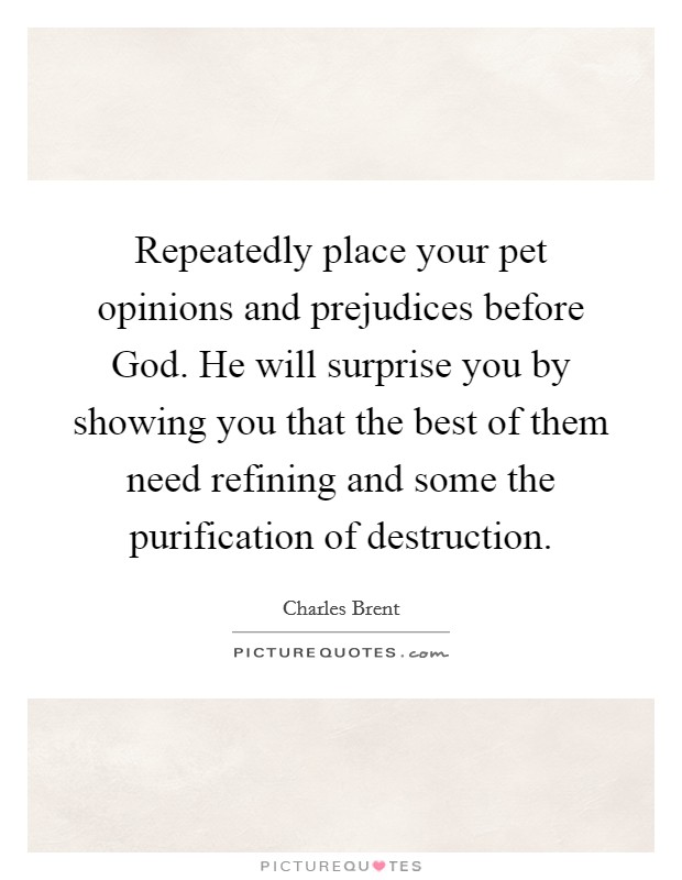 Repeatedly place your pet opinions and prejudices before God. He will surprise you by showing you that the best of them need refining and some the purification of destruction Picture Quote #1
