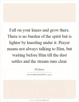 Fall on your knees and grow there. There is no burden of the spirit but is lighter by kneeling under it. Prayer means not always talking to Him, but waiting before Him till the dust settles and the stream runs clear Picture Quote #1