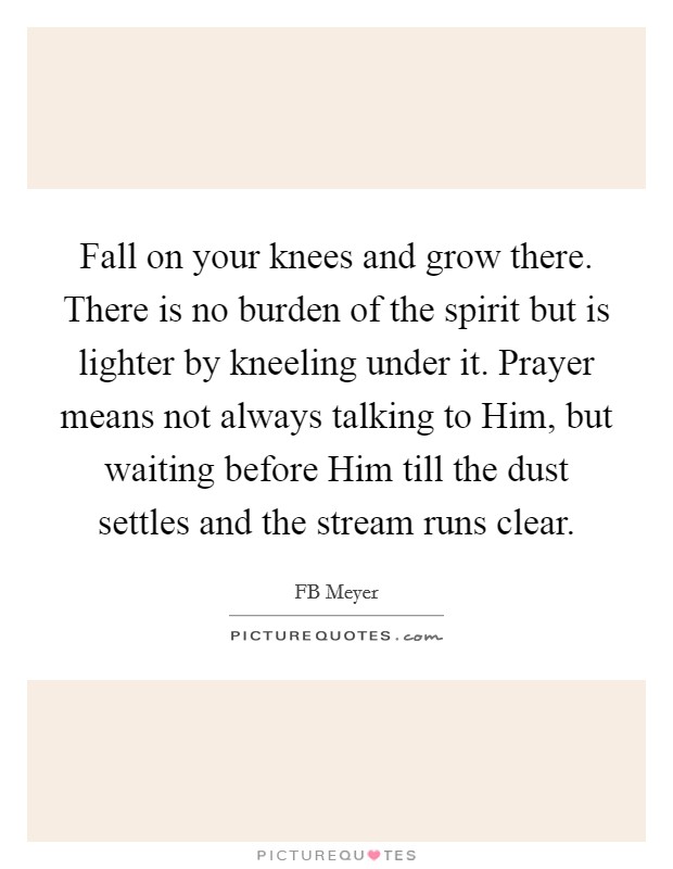 Fall on your knees and grow there. There is no burden of the spirit but is lighter by kneeling under it. Prayer means not always talking to Him, but waiting before Him till the dust settles and the stream runs clear Picture Quote #1