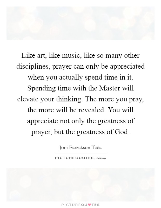 Like art, like music, like so many other disciplines, prayer can only be appreciated when you actually spend time in it. Spending time with the Master will elevate your thinking. The more you pray, the more will be revealed. You will appreciate not only the greatness of prayer, but the greatness of God Picture Quote #1