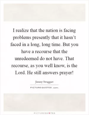 I realize that the nation is facing problems presently that it hasn’t faced in a long, long time. But you have a recourse that the unredeemed do not have. That recourse, as you well know, is the Lord. He still answers prayer! Picture Quote #1