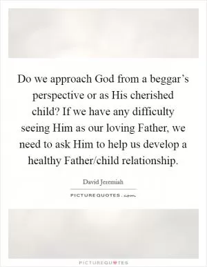 Do we approach God from a beggar’s perspective or as His cherished child? If we have any difficulty seeing Him as our loving Father, we need to ask Him to help us develop a healthy Father/child relationship Picture Quote #1